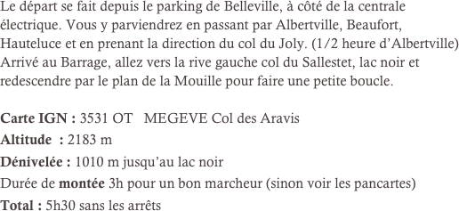 Le départ se fait depuis le parking de Belleville, à côté de la centrale électrique. Vous y parviendrez en passant par Albertville, Beaufort, Hauteluce et en prenant la direction du col du Joly. (1/2 heure d’Albertville)
Arrivé au Barrage, allez vers la rive gauche col du Sallestet, lac noir et redescendre par le plan de la Mouille pour faire une petite boucle.

Carte IGN : 3531 OT   MEGEVE Col des Aravis
Altitude  : 2183 m
Dénivelée : 1010 m jusqu’au lac noir
Durée de montée 3h pour un bon marcheur (sinon voir les pancartes)
Total : 5h30 sans les arrêts

