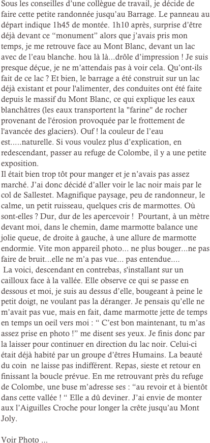 Sous les conseilles d’une collègue de travail, je décide de faire cette petite randonnée jusqu’au Barrage. Le panneau au départ indique 1h45 de montée. 1h10 après, surprise d’être déjà devant ce “monument” alors que j’avais pris mon temps, je me retrouve face au Mont Blanc, devant un lac avec de l’eau blanche. hou là là...drôle d’impression ! Je suis presque déçue, je ne m’attendais pas à voir cela. Qu’ont-ils fait de ce lac ? Et bien, le barrage a été construit sur un lac déjà existant et pour l'alimenter, des conduites ont été faite depuis le massif du Mont Blanc, ce qui explique les eaux blanchâtres (les eaux transportent la "farine" de rocher provenant de l'érosion provoquée par le frottement de l'avancée des glaciers). Ouf ! la couleur de l’eau est.....naturelle. Si vous voulez plus d’explication, en redescendant, passer au refuge de Colombe, il y a une petite exposition. 
Il était bien trop tôt pour manger et je n’avais pas assez marché. J’ai donc décidé d’aller voir le lac noir mais par le col de Sallestet. Magnifique paysage, peu de randonneur, le calme, un petit ruisseau, quelques cris de marmottes. Où sont-elles ? Dur, dur de les apercevoir !  Pourtant, à un mètre devant moi, dans le chemin, dame marmotte balance une jolie queue, de droite à gauche, à une allure de marmotte endormie. Vite mon appareil photo... ne plus bouger...ne pas faire de bruit...elle ne m’a pas vue... pas entendue....
 La voici, descendant en contrebas, s'installant sur un cailloux face à la vallée. Elle observe ce qui se passe en dessous et moi, je suis au dessus d’elle, bougeant à peine le petit doigt, ne voulant pas la déranger. Je pensais qu’elle ne m’avait pas vue, mais en fait, dame marmotte jette de temps en temps un oeil vers moi : “ C’est bon maintenant, tu m’as assez prise en photo !” me disent ses yeux. Je finis donc par la laisser pour continuer en direction du lac noir. Celui-ci était déjà habité par un groupe d’êtres Humains. La beauté du coin  ne laisse pas indifférent. Repas, sieste et retour en finissant la boucle prévue. En me retrouvant près du refuge de Colombe, une buse m’adresse ses : “au revoir et à bientôt dans cette vallée ! “ Elle a dû deviner. J’ai envie de monter aux l’Aiguilles Croche pour longer la crête jusqu’au Mont Joly.

Voir Photo ... 