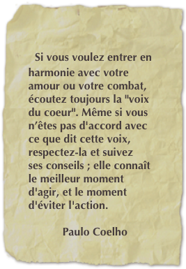 

    Si vous voulez entrer en                
    harmonie avec votre 
    amour ou votre combat, 
    écoutez toujours la "voix
    du coeur". Même si vous 
    n’êtes pas d'accord avec 
    ce que dit cette voix, 
    respectez-la et suivez 
    ses conseils ; elle connaît 
    le meilleur moment 
    d'agir, et le moment 
    d'éviter l'action. 

               Paulo Coelho

