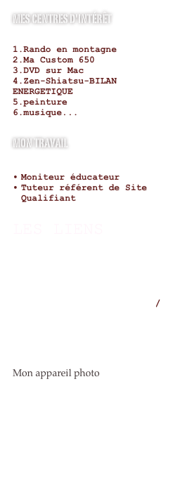 mes Centres d'intérêt

Rando en montagneMa Custom 650DVD sur MacZen-Shiatsu-BILAN      ENERGETIQUE
peinture
musique...

Mon travail

Moniteur éducateur
Tuteur référent de Site Qualifiant

LES LIENS 

http://www.bernardwerber.com/intro_fr.html

http://www.methodecoue.com/

http://www.paulocoelho.com/fran/

Mon appareil photo

http://www.letsgodigital.org/fr/22980/canon-powershot-sx20-is/


